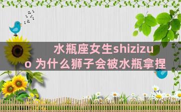 水瓶座女生shizizuo 为什么狮子会被水瓶拿捏